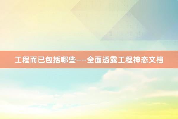 工程而已包括哪些——全面透露工程神态文档