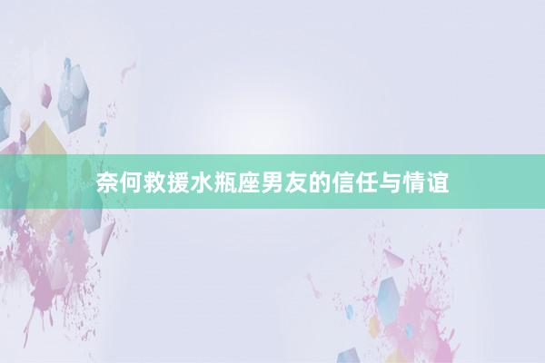 奈何救援水瓶座男友的信任与情谊