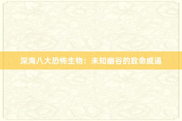 深海八大恐怖生物：未知幽谷的致命威逼