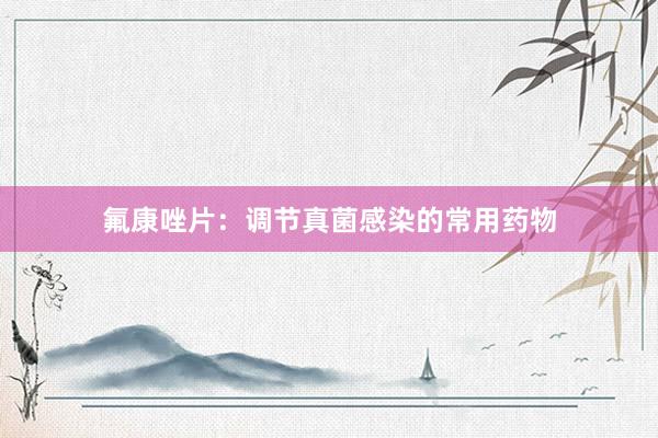氟康唑片：调节真菌感染的常用药物